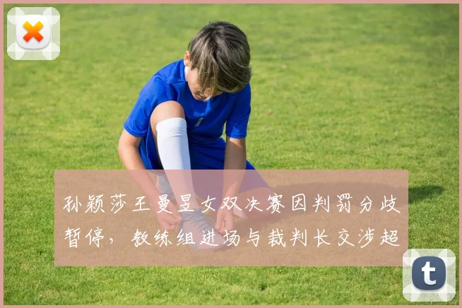 孙颖莎王曼昱女双决赛因判罚分歧暂停,教练组进场与裁判长交涉超三分钟