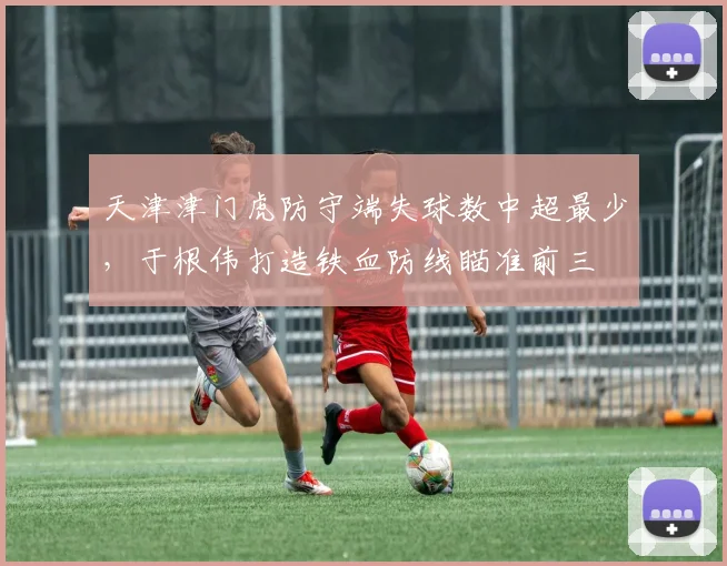 天津津门虎防守端失球数中超最少,于根伟打造铁血防线瞄准前三