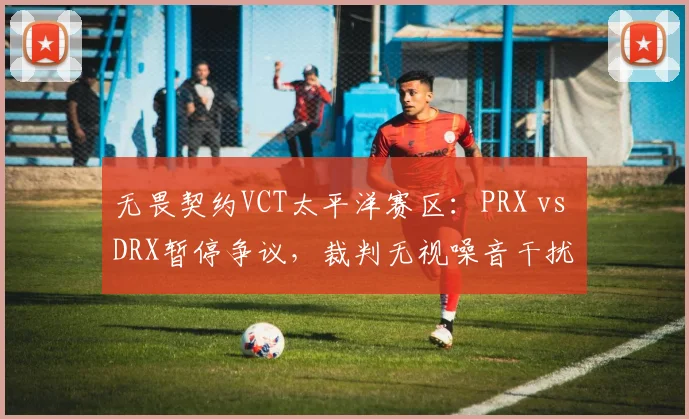 无畏契约VCT太平洋赛区：PRX vs DRX暂停争议，裁判无视噪音干扰 vs 立即中止比赛