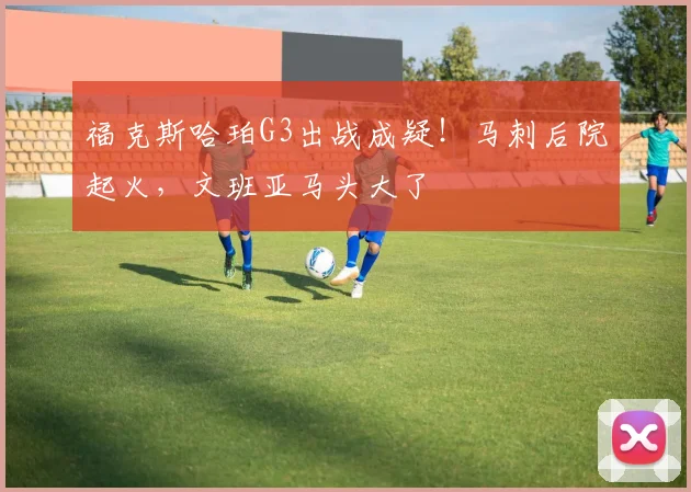福克斯哈珀G3出战成疑！马刺后院起火，文班亚马头大了