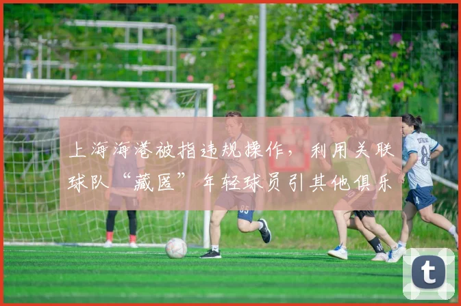 上海海港被指违规操作，利用关联球队“藏匿”年轻球员引其他俱乐部抗议