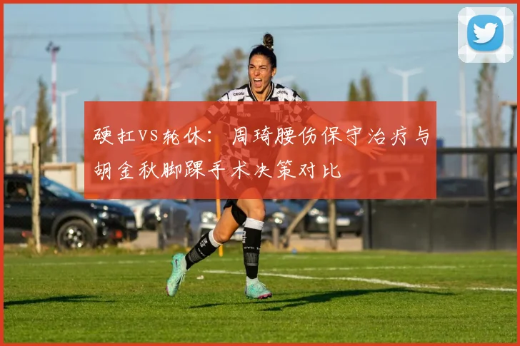 硬扛vs轮休:周琦腰伤保守治疗与胡金秋脚踝手术决策对比